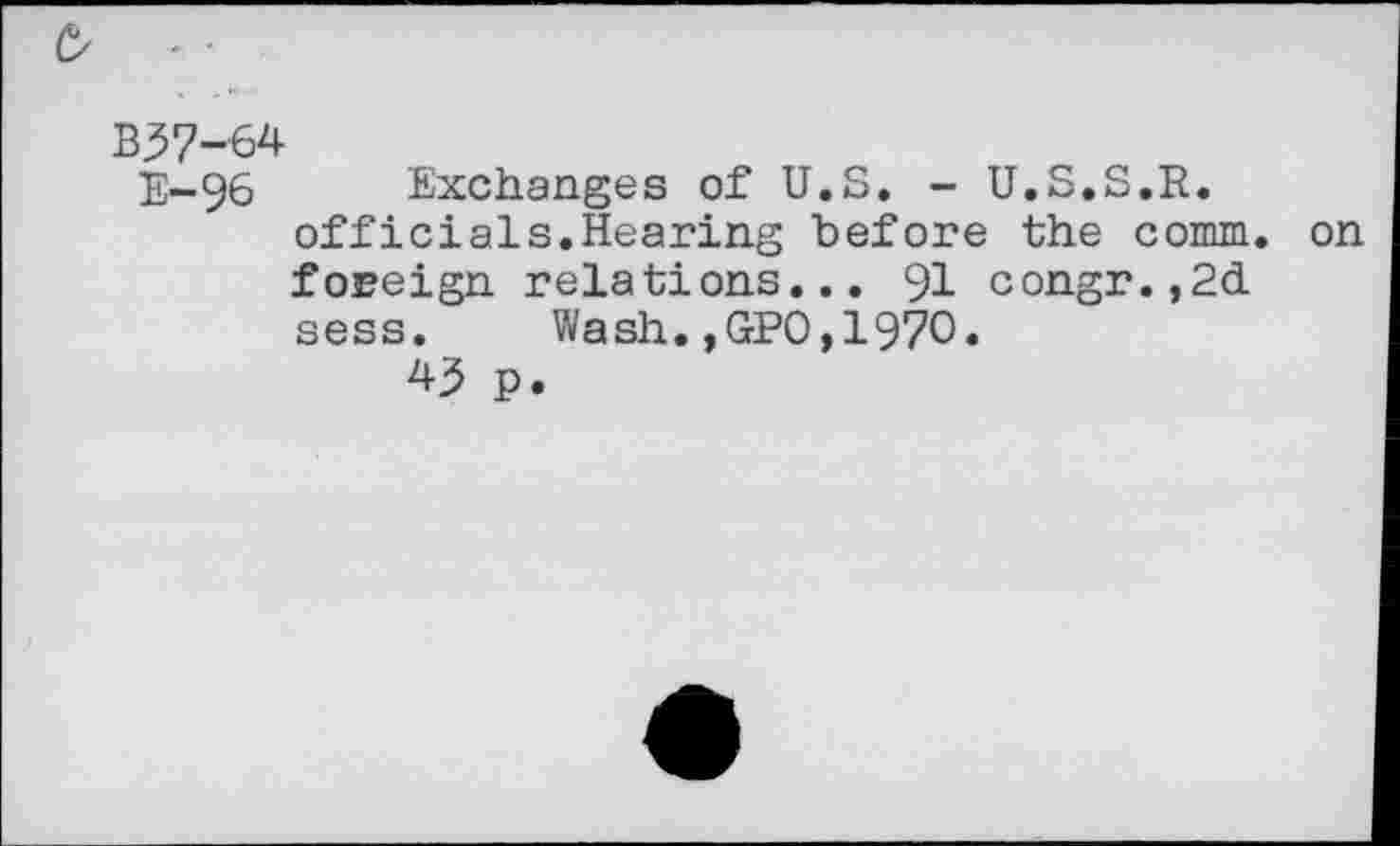 ﻿b - ■
B37-64
E-96 Exchanges of U.S. - U.S.S.R.
officiais.Hearing before the comm, on foreign relations... 91 congr.,2d sess.	Wash.,GPO,1970.
43 p.